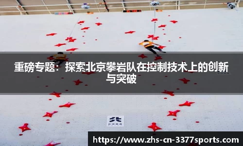 重磅专题：探索北京攀岩队在控制技术上的创新与突破